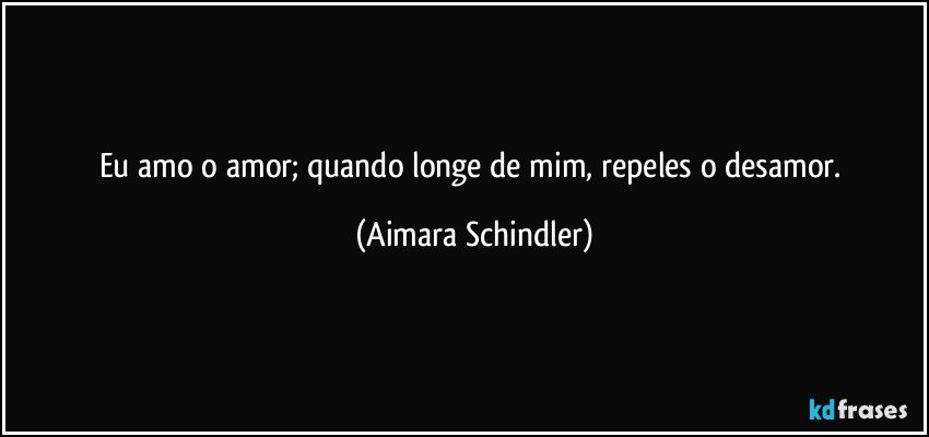 Eu amo o amor; quando longe de mim, repeles o desamor. (Aimara Schindler)