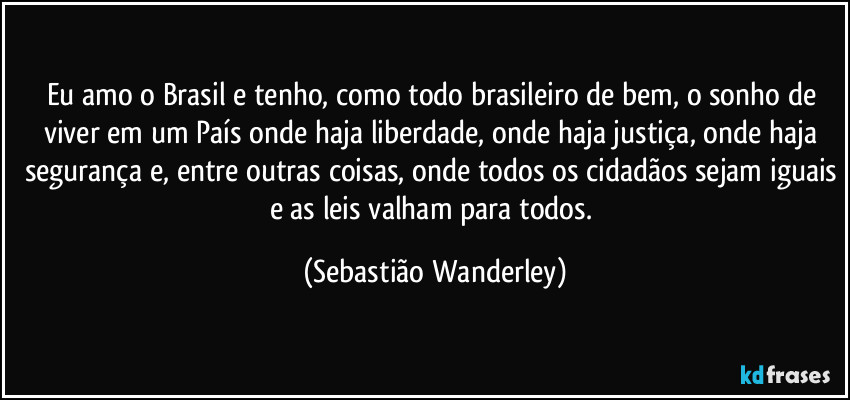Eu amo o Brasil e tenho, como todo brasileiro de bem, o sonho de viver em um País onde haja liberdade, onde haja justiça, onde haja segurança e, entre outras coisas, onde todos os cidadãos sejam iguais e as leis valham para todos. (Sebastião Wanderley)
