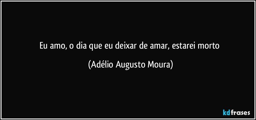 Eu amo, o dia que eu deixar de amar, estarei morto (Adélio Augusto Moura)