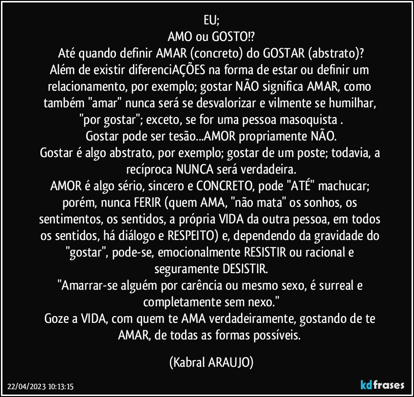 EU;
AMO ou GOSTO!?
Até quando definir AMAR (concreto) do GOSTAR (abstrato)?
Além de existir diferenciAÇÕES na forma de estar ou definir um relacionamento, por exemplo; gostar NÃO significa AMAR, como também "amar" nunca será se desvalorizar e vilmente se humilhar, "por gostar"; exceto, se for uma pessoa masoquista .
Gostar pode ser tesão...AMOR propriamente NÃO.
Gostar é algo abstrato, por exemplo; gostar de um poste; todavia, a recíproca NUNCA será verdadeira.
AMOR é algo sério, sincero e CONCRETO, pode "ATÉ" machucar; porém, nunca FERIR (quem AMA, "não mata" os sonhos, os sentimentos, os sentidos, a própria VIDA da outra pessoa, em todos os sentidos, há diálogo e RESPEITO) e, dependendo da gravidade do "gostar", pode-se, emocionalmente RESISTIR ou racional e seguramente DESISTIR.
"Amarrar-se alguém por carência ou mesmo sexo, é surreal e completamente sem nexo."
Goze a VIDA, com quem te AMA verdadeiramente, gostando de te AMAR, de todas as formas possíveis. (KABRAL ARAUJO)