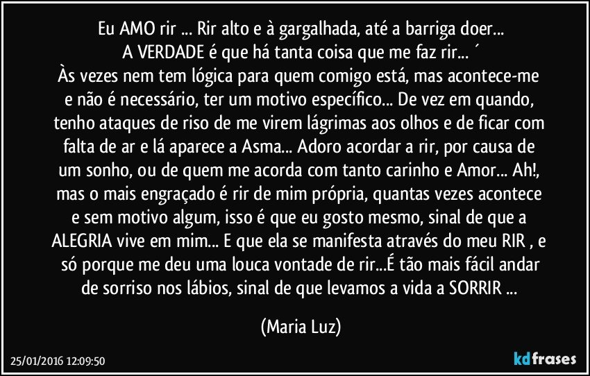 Eu AMO rir ... Rir alto e à gargalhada, até a barriga doer...
A VERDADE é que há tanta coisa que me faz rir... ´
Às vezes nem tem lógica para quem comigo está, mas  acontece-me  e não é necessário, ter um motivo específico...  De vez em quando, tenho ataques de riso de me virem lágrimas aos olhos e de ficar com falta de ar e lá aparece a Asma... Adoro acordar a rir, por causa de um sonho, ou de quem me acorda com tanto carinho e Amor... Ah!, mas o mais engraçado é rir de mim própria, quantas vezes acontece e sem motivo algum, isso é que eu gosto mesmo, sinal de que a ALEGRIA vive em mim... E que ela se manifesta através do meu RIR , e  só porque me deu uma louca vontade de rir...É tão mais fácil andar de sorriso nos lábios, sinal de que levamos a vida a SORRIR ... (Maria Luz)