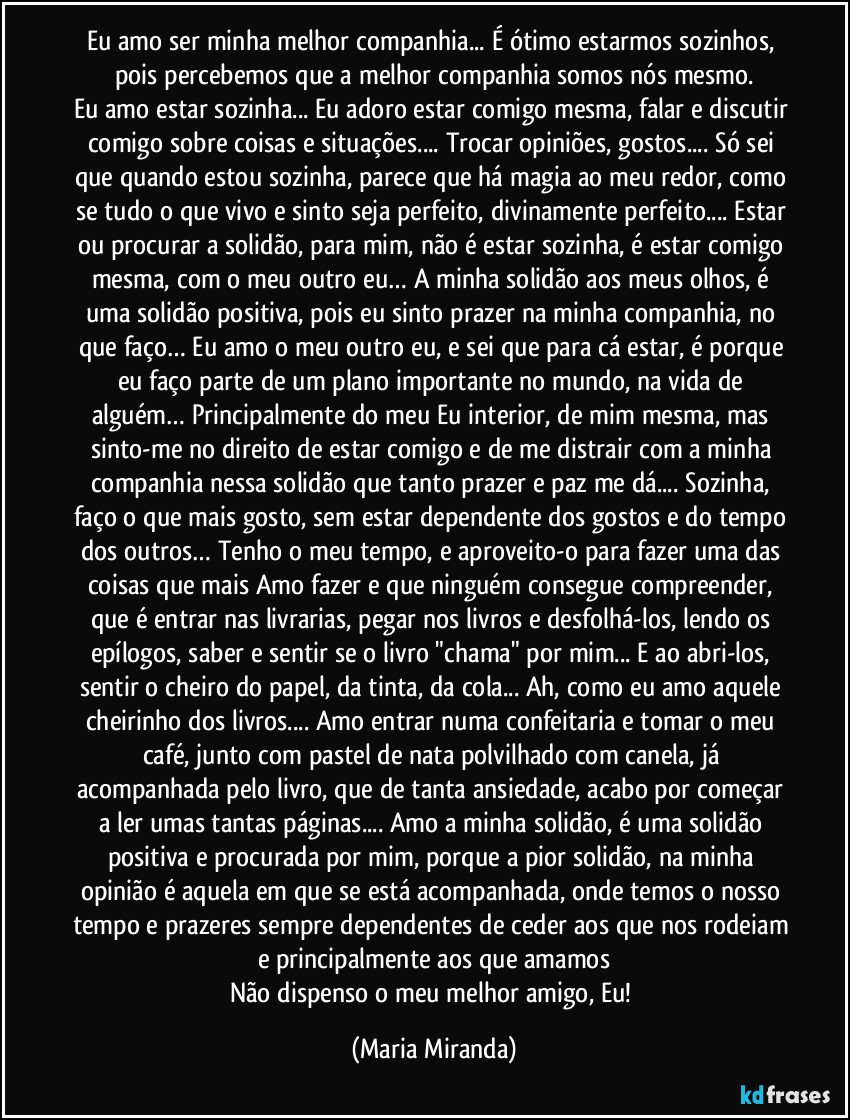 Eu amo ser minha melhor companhia...  É ótimo estarmos sozinhos, pois percebemos que a melhor companhia somos nós mesmo.
Eu amo estar sozinha... Eu adoro estar comigo mesma, falar e discutir comigo sobre coisas e situações... Trocar opiniões, gostos... Só sei que quando estou sozinha, parece que há magia ao meu redor, como se tudo o que vivo e sinto seja perfeito, divinamente perfeito... Estar ou procurar a solidão, para mim, não é estar sozinha, é estar comigo mesma, com o meu outro eu… A minha solidão aos meus olhos, é uma solidão positiva, pois eu sinto prazer na minha companhia, no que faço… Eu amo o meu outro eu, e sei que para cá estar, é porque eu faço parte de um plano importante no mundo, na vida de alguém… Principalmente do meu Eu interior, de mim mesma, mas sinto-me no direito de estar comigo e de me distrair com a minha companhia nessa solidão que tanto prazer e paz me dá... Sozinha, faço o que mais gosto, sem estar dependente dos gostos e do tempo dos outros… Tenho o meu tempo, e aproveito-o para fazer uma das coisas que mais Amo fazer e que ninguém consegue compreender, que é entrar nas livrarias, pegar nos livros e desfolhá-los, lendo os epílogos, saber e sentir se o livro "chama" por mim... E ao abri-los, sentir o cheiro do papel, da tinta, da cola... Ah, como eu amo aquele cheirinho dos livros... Amo entrar numa confeitaria e tomar o meu café, junto com pastel de nata polvilhado com canela, já acompanhada pelo livro, que de tanta ansiedade, acabo por começar a ler umas tantas páginas... Amo a minha solidão, é uma solidão positiva e procurada por mim, porque a pior solidão, na minha opinião é aquela em que se está acompanhada, onde temos o nosso tempo e prazeres sempre dependentes de ceder aos que nos rodeiam e principalmente aos que amamos
Não dispenso o meu melhor amigo, Eu! (Maria Miranda)