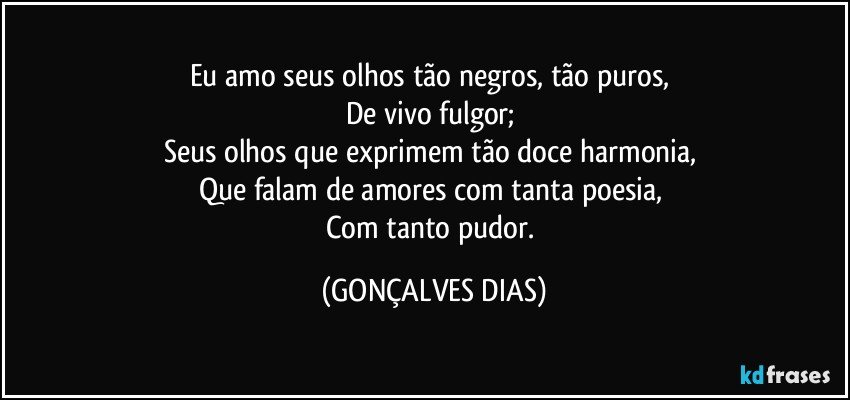 Eu amo seus olhos tão negros, tão puros, 
De vivo fulgor; 
Seus olhos que exprimem tão doce harmonia, 
Que falam de amores com tanta poesia, 
Com tanto pudor. (GONÇALVES DIAS)