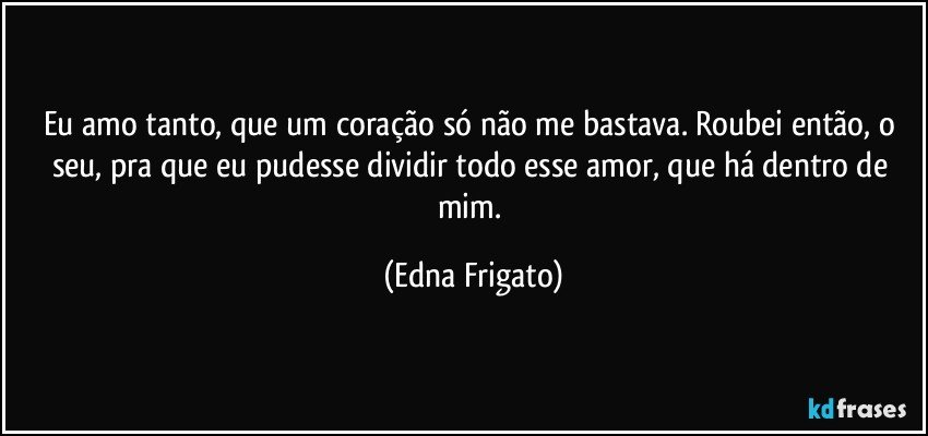 Eu amo tanto, que um coração só não me bastava. Roubei então, o seu, pra que eu pudesse dividir todo esse amor, que há dentro de mim. (Edna Frigato)