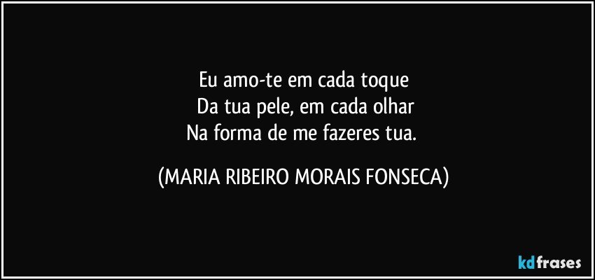 Eu amo-te em cada toque
 Da tua pele, em cada olhar
Na forma de me fazeres tua. (MARIA RIBEIRO MORAIS FONSECA)