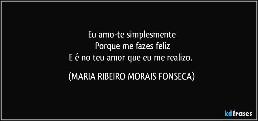 Eu amo-te simplesmente
 Porque me fazes feliz
E é no teu amor que eu me realizo. (MARIA RIBEIRO MORAIS FONSECA)