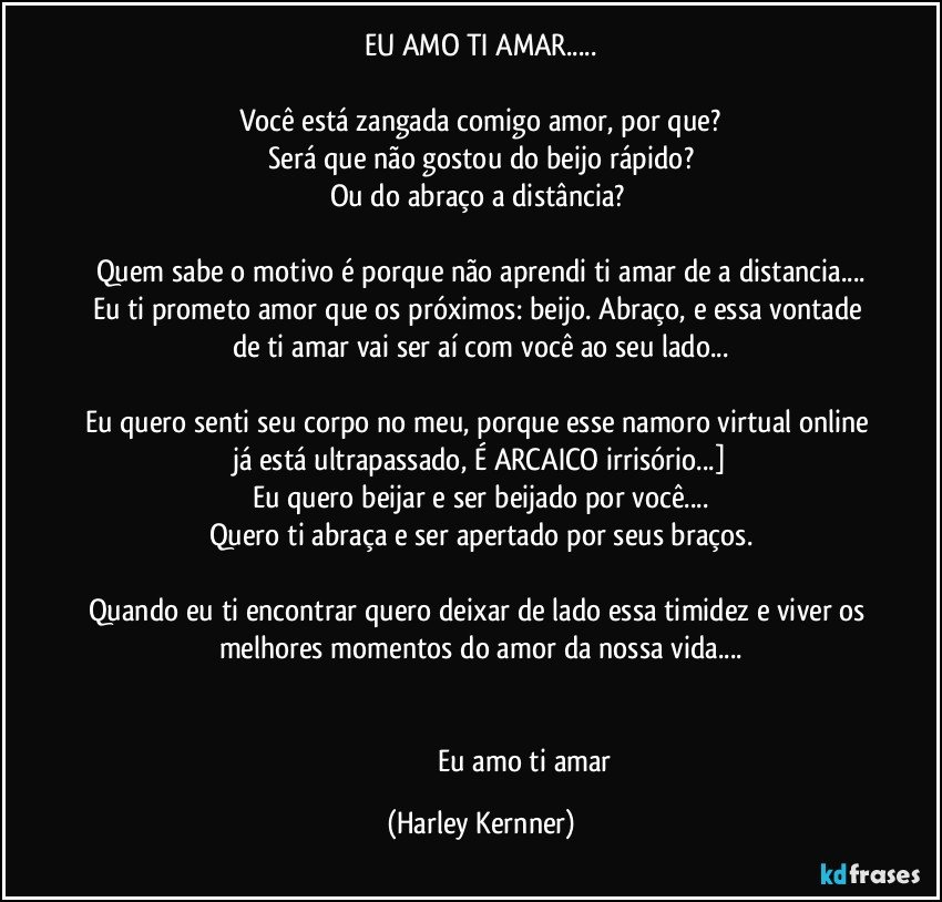 EU AMO TI AMAR...

Você está zangada comigo amor, por que?
Será que não gostou do beijo rápido?
Ou do abraço a distância? 

Quem sabe o motivo é porque não aprendi ti amar de a distancia...
Eu ti prometo amor que os próximos:  beijo. Abraço, e essa vontade de ti amar vai ser aí com você ao seu lado...

Eu quero senti seu corpo no meu, porque esse namoro virtual online já está ultrapassado, É ARCAICO irrisório...]
Eu quero beijar e ser beijado por você...
Quero ti abraça e ser apertado por seus braços.

Quando eu ti encontrar quero deixar de lado essa timidez e viver os melhores momentos do amor da nossa vida...


                                                  Eu amo ti amar (Harley Kernner)