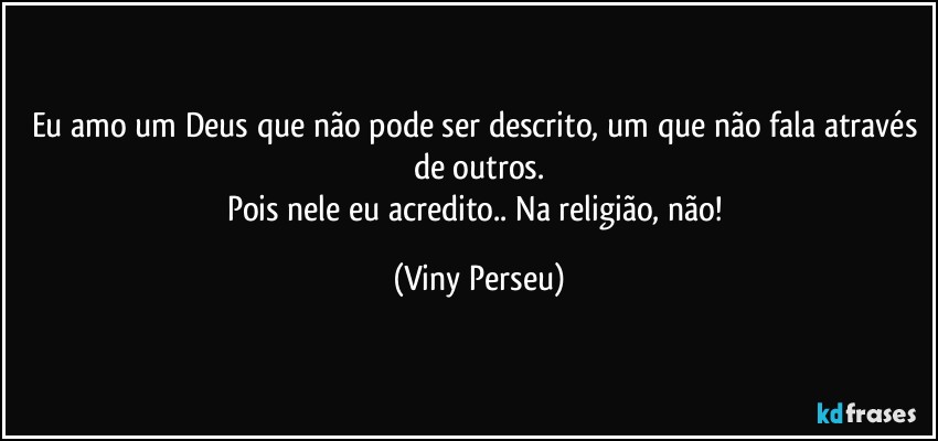 Eu amo um Deus que não pode ser descrito, um que não fala através de outros.
Pois nele eu acredito.. Na religião, não! (Viny Perseu)