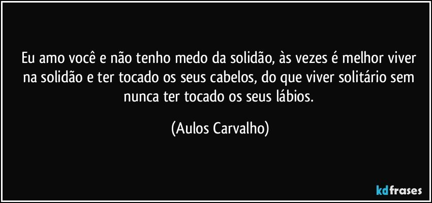 Eu amo você e não tenho medo da solidão, às vezes é melhor viver na solidão e ter tocado os seus cabelos, do que viver solitário sem nunca ter tocado os seus lábios. (Aulos Carvalho)