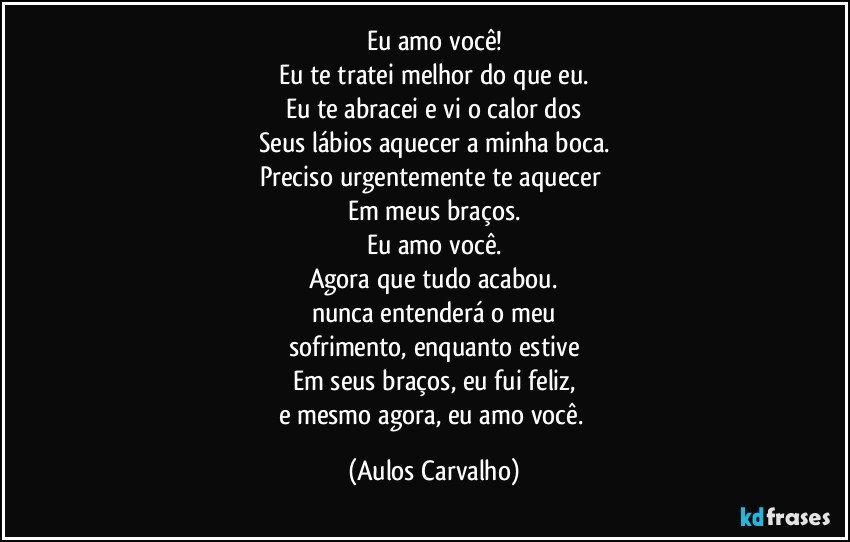 Eu amo você!
Eu te tratei melhor do que eu.
Eu te abracei e vi o calor dos
Seus lábios aquecer a minha boca.
Preciso urgentemente te aquecer 
Em meus braços.
Eu amo você.
Agora que tudo acabou.
nunca entenderá o meu
sofrimento, enquanto estive
Em seus braços, eu fui feliz,
e mesmo agora, eu amo você. (Aulos Carvalho)