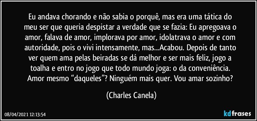 Eu andava chorando e não sabia o porquê, mas era uma tática do meu ser que queria despistar a verdade que se fazia: Eu apregoava o amor, falava de amor, implorava por amor, idolatrava o amor e com autoridade, pois o vivi intensamente, mas...Acabou. Depois de tanto ver quem ama pelas beiradas se dá melhor e ser mais feliz, jogo a toalha e entro no jogo que todo mundo joga: o da conveniência. Amor mesmo “daqueles”? Ninguém mais quer. Vou amar sozinho? (Charles Canela)