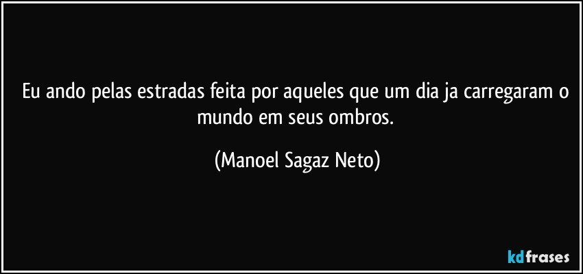 Eu ando pelas estradas feita por aqueles que um dia ja carregaram o mundo em seus ombros. (Manoel Sagaz Neto)