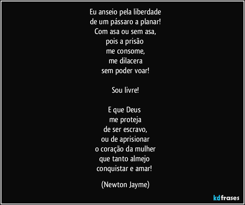 Eu anseio pela liberdade
de um pássaro a planar!
Com asa ou sem asa,
pois a prisão 
me consome,
me dilacera
sem poder voar!

Sou livre!

E que Deus 
me proteja
de ser escravo,
ou de aprisionar
o coração da mulher
que tanto almejo 
conquistar e amar! (Newton Jayme)