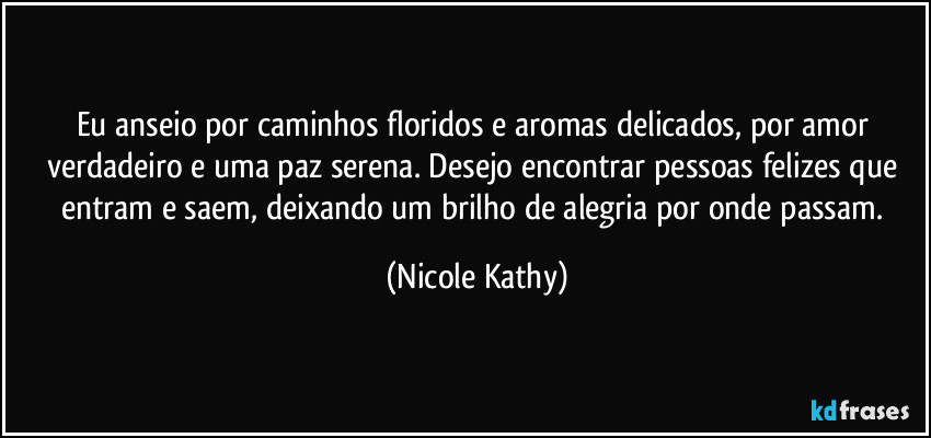 Eu anseio por caminhos floridos e aromas delicados, por amor verdadeiro e uma paz serena. Desejo encontrar pessoas felizes que entram e saem, deixando um brilho de alegria por onde passam. (Nicole Kathy)