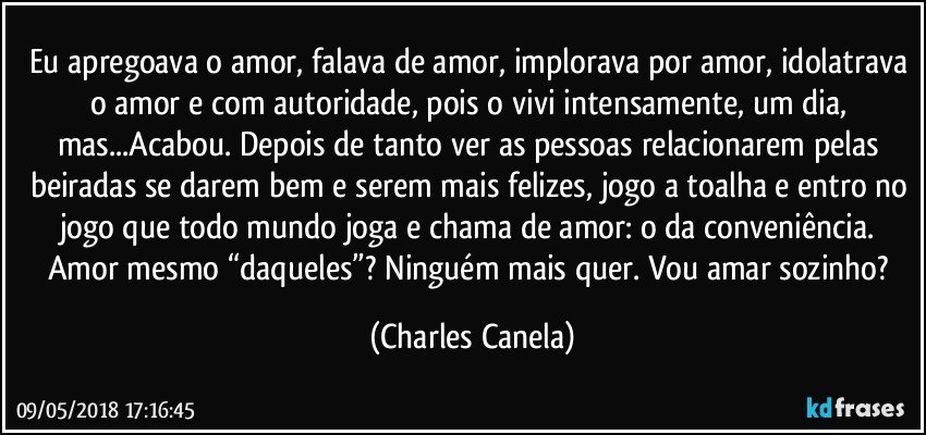 Eu apregoava o amor, falava de amor, implorava por amor, idolatrava o amor e com autoridade, pois o vivi intensamente, um dia, mas...Acabou. Depois de tanto ver as pessoas relacionarem pelas beiradas se darem bem e serem mais felizes, jogo a toalha e entro no jogo que todo mundo joga e chama de amor: o da conveniência. Amor mesmo “daqueles”? Ninguém mais quer. Vou amar sozinho? (Charles Canela)