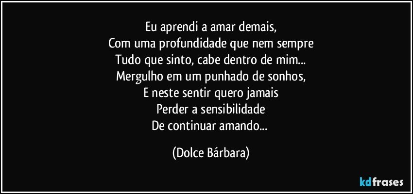 Eu aprendi a amar demais,
Com uma profundidade que nem sempre
Tudo que sinto, cabe dentro de mim...
Mergulho em um punhado de sonhos,
E neste sentir quero jamais
Perder a sensibilidade
De continuar amando... (Dolce Bárbara)