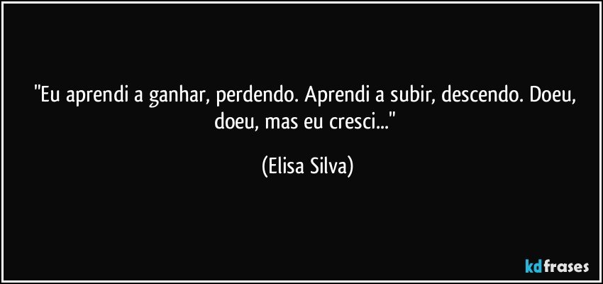 "Eu aprendi a ganhar, perdendo. Aprendi a subir, descendo. Doeu, doeu, mas eu cresci..." (Elisa Silva)