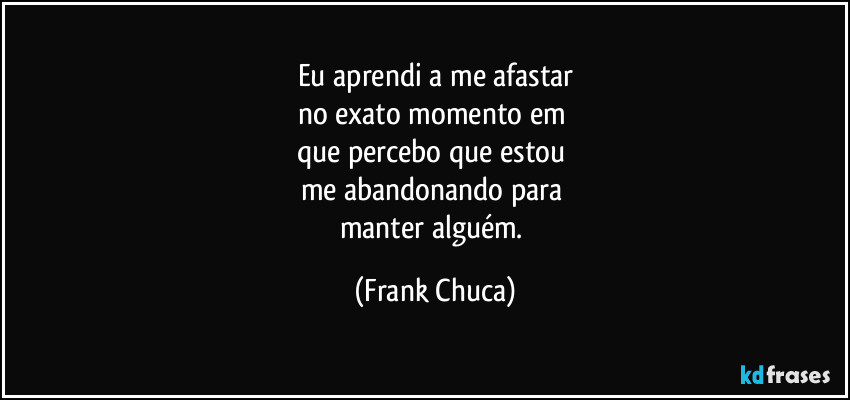 Eu aprendi a me afastar
no exato momento em 
que percebo que estou 
me abandonando para 
manter alguém. (Frank Chuca)
