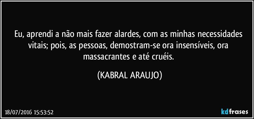 Eu, aprendi a não mais fazer alardes, com as minhas necessidades vitais; pois, as pessoas, demostram-se ora insensíveis, ora massacrantes e até cruéis. (KABRAL ARAUJO)