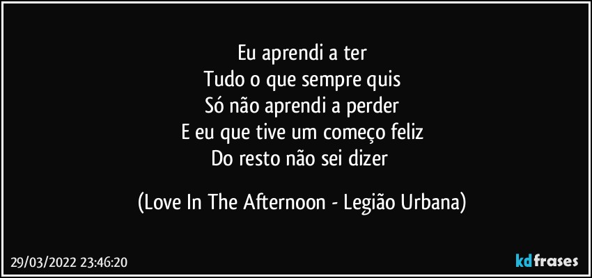 Eu aprendi a ter
Tudo o que sempre quis
Só não aprendi a perder
E eu que tive um começo feliz
Do resto não sei dizer (Love In The Afternoon - Legião Urbana)