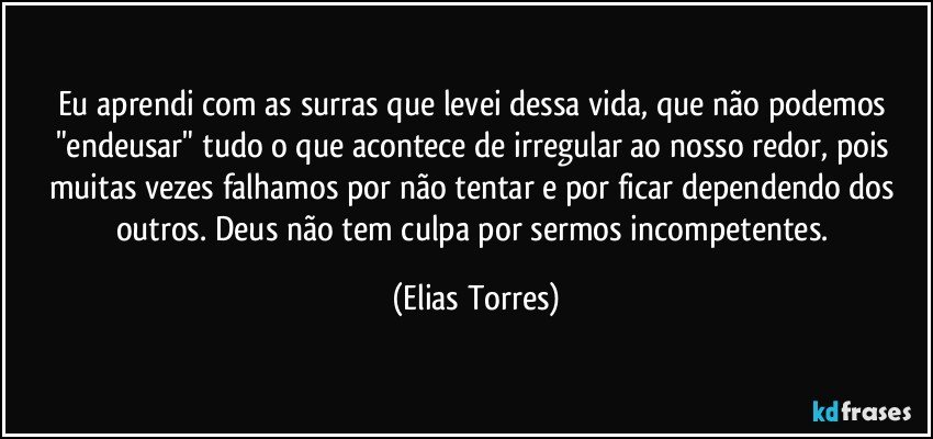 Eu aprendi com as surras que levei dessa vida, que não podemos "endeusar" tudo o que acontece de irregular ao nosso redor, pois muitas vezes falhamos por não tentar e por ficar dependendo dos outros. Deus não tem culpa por sermos incompetentes. (Elias Torres)