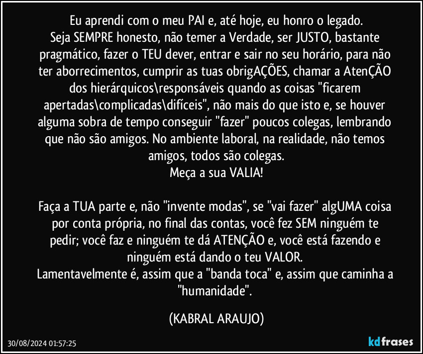 Eu aprendi com o meu PAI e, até hoje, eu honro o legado.
Seja SEMPRE honesto, não temer a Verdade, ser JUSTO, bastante pragmático, fazer o TEU dever, entrar e sair no seu horário, para não ter aborrecimentos, cumprir as tuas obrigAÇÕES, chamar a AtenÇÃO dos hierárquicos\responsáveis quando as coisas "ficarem apertadas\complicadas\difíceis", não mais do que isto e, se houver alguma sobra de tempo conseguir "fazer" poucos colegas, lembrando que não são amigos. No ambiente laboral, na realidade, não temos amigos, todos são colegas.
Meça a sua VALIA!

Faça a TUA parte e, não "invente modas", se "vai fazer" algUMA coisa por conta própria, no final das contas, você fez SEM ninguém te pedir; você faz e ninguém te dá ATENÇÃO e, você está fazendo e ninguém está dando o teu VALOR. 
Lamentavelmente é, assim que a "banda toca" e, assim que caminha a "humanidade". (KABRAL ARAUJO)