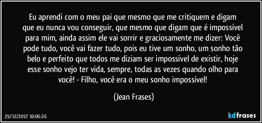 Eu aprendi com o meu pai que mesmo que me critiquem e digam que eu nunca vou conseguir, que mesmo que digam que é impossível para mim, ainda assim ele vai sorrir e graciosamente me dizer: Você pode tudo, você vai fazer tudo, pois eu tive um sonho, um sonho tão belo e perfeito que todos me diziam ser impossível de existir, hoje esse sonho vejo ter vida, sempre, todas as vezes quando olho para você! - Filho, você era o meu sonho impossível! (Jean Frases)