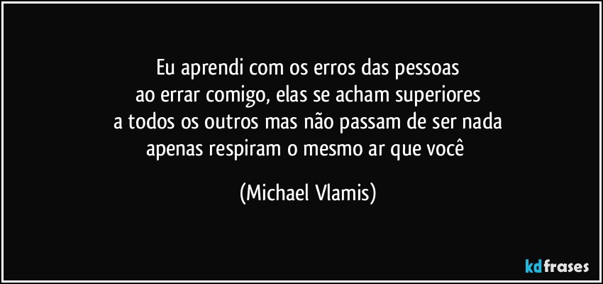 Eu aprendi com os erros das pessoas
ao errar comigo, elas se acham superiores
a todos os outros mas não passam de ser nada
apenas respiram o mesmo ar que você (Michael Vlamis)