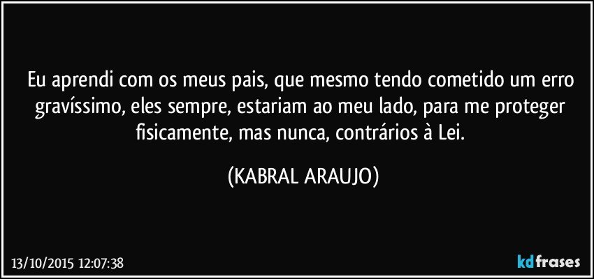 Eu aprendi com os meus pais, que mesmo tendo cometido um erro gravíssimo, eles sempre, estariam ao meu lado, para me proteger fisicamente, mas nunca, contrários à Lei. (KABRAL ARAUJO)