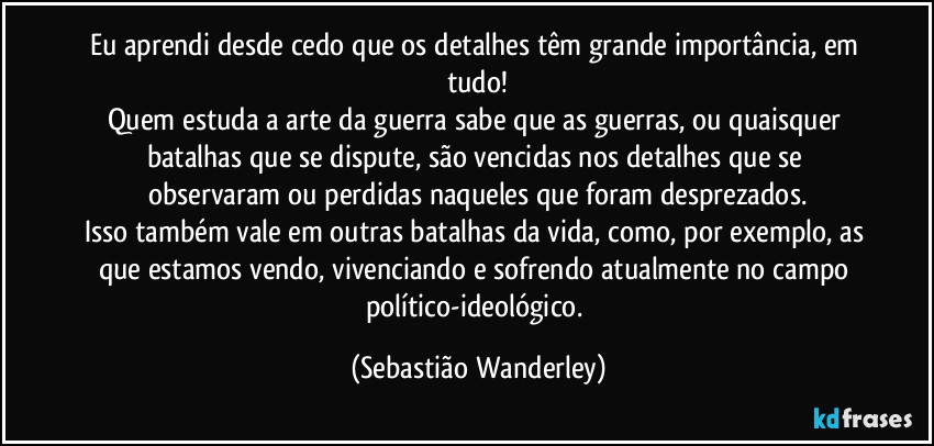 Eu aprendi desde cedo que os detalhes têm grande importância, em tudo!
Quem estuda a arte da guerra sabe que as guerras, ou quaisquer batalhas que se dispute, são vencidas nos detalhes que se observaram ou perdidas naqueles que foram desprezados.
Isso também vale em outras batalhas da vida, como, por exemplo, as que estamos vendo, vivenciando e sofrendo atualmente no campo político-ideológico. (Sebastião Wanderley)