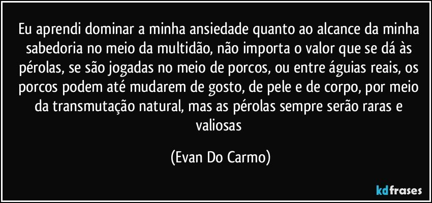 Eu aprendi dominar a minha ansiedade quanto ao alcance da minha sabedoria no meio da multidão, não importa o valor que se dá às pérolas, se são jogadas no meio de porcos, ou entre águias reais, os porcos podem até mudarem de gosto, de pele e de corpo, por meio da transmutação natural, mas as pérolas sempre serão raras e valiosas (Evan Do Carmo)