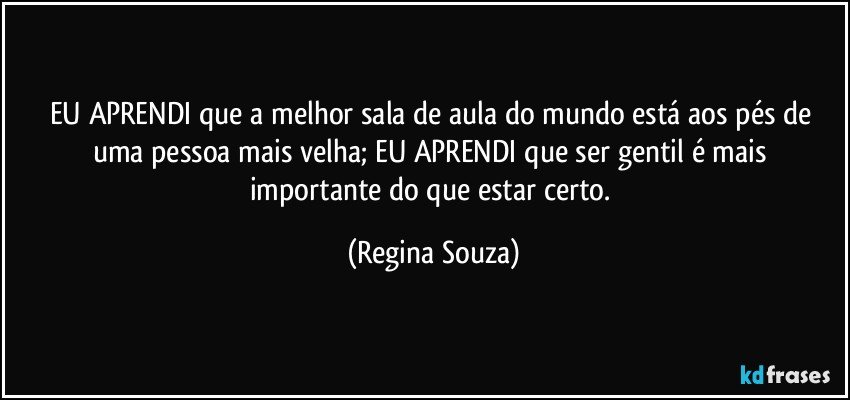 EU APRENDI que a melhor sala de aula do mundo está aos pés de uma pessoa mais velha; EU APRENDI que ser gentil é mais importante do que estar certo. (Regina Souza)