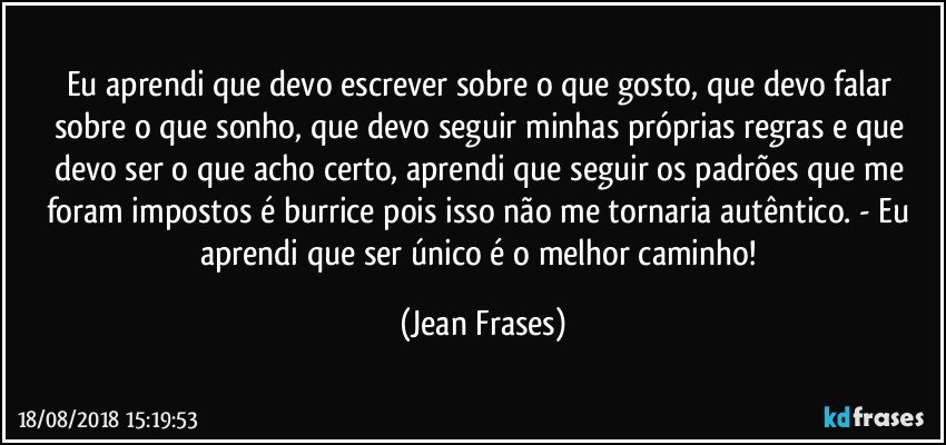 Eu aprendi que devo escrever sobre o que gosto, que devo falar sobre o que sonho, que devo seguir minhas próprias regras e que devo ser o que acho certo, aprendi que seguir os padrões que me foram impostos é burrice pois isso não me tornaria autêntico. - Eu aprendi que ser único é o melhor caminho! (Jean Frases)