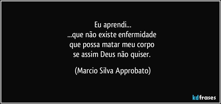 Eu aprendi...
...que não existe enfermidade 
que possa matar meu corpo 
se assim Deus não quiser. (Marcio Silva Approbato)