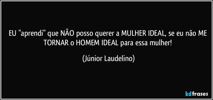 EU "aprendi" que NÃO posso querer a MULHER IDEAL, se eu não ME TORNAR o HOMEM IDEAL para essa mulher! (Júnior Laudelino)