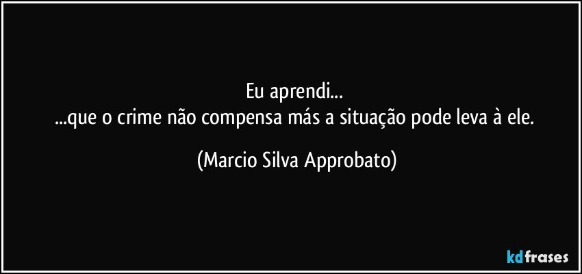 Eu aprendi... 
...que o crime não compensa más a situação pode leva à ele. (Marcio Silva Approbato)