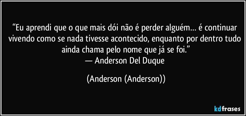 “Eu aprendi que o que mais dói não é perder alguém… é continuar vivendo como se nada tivesse acontecido, enquanto por dentro tudo ainda chama pelo nome que já se foi.”
— Anderson Del Duque (Anderson (Anderson))