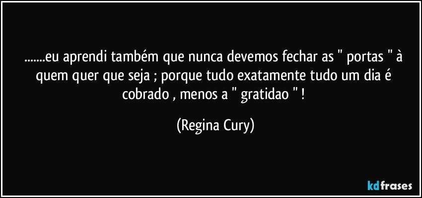 ...eu aprendi também que nunca devemos  fechar as " portas " à quem quer que seja ; porque tudo  exatamente tudo um dia é  cobrado , menos a " gratidao " ! (Regina Cury)