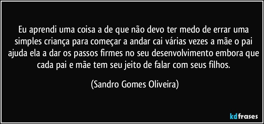 Eu aprendi uma coisa a de que não devo ter medo de errar uma simples criança para começar a andar cai várias vezes a mãe o pai ajuda ela a dar os passos firmes no seu desenvolvimento embora que cada pai e mãe tem seu jeito de falar com seus filhos. (Sandro Gomes Oliveira)