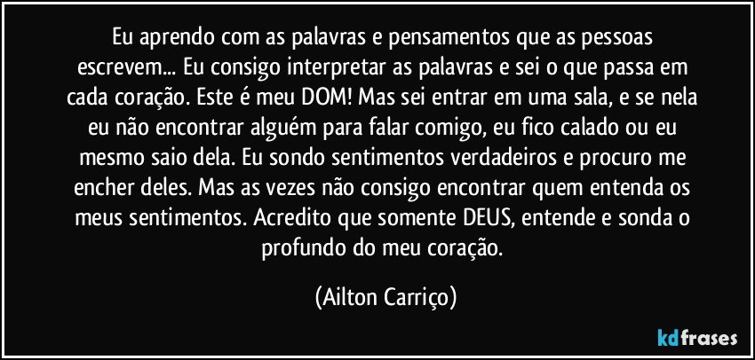 Eu aprendo com as palavras e pensamentos que as pessoas escrevem... Eu consigo interpretar as palavras e sei o que passa em cada coração. Este é meu DOM! Mas sei entrar em uma sala, e se nela eu não encontrar alguém para falar comigo, eu fico calado ou eu mesmo saio dela. Eu sondo sentimentos verdadeiros e procuro me encher deles. Mas as vezes não consigo encontrar quem entenda os meus sentimentos. Acredito que somente DEUS, entende e sonda o profundo  do meu coração. (Ailton Carriço)