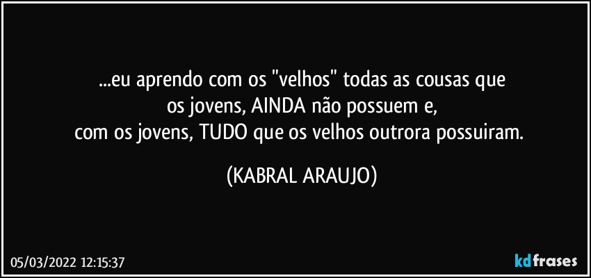 ...eu aprendo com os "velhos" todas as cousas que
os jovens, AINDA não possuem e,
com os jovens, TUDO que os velhos outrora possuiram. (KABRAL ARAUJO)