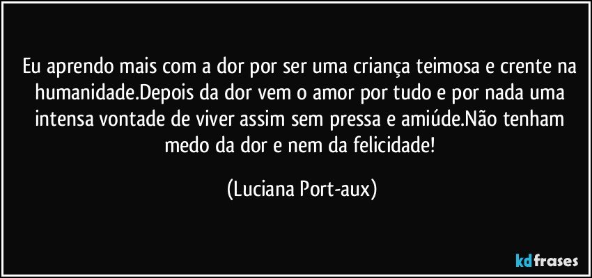 Eu aprendo mais com a dor por ser uma criança teimosa e crente na humanidade.Depois da dor vem o amor por tudo e por nada uma intensa vontade de viver assim sem pressa e amiúde.Não tenham medo da dor e nem da felicidade! (Luciana Port-aux)