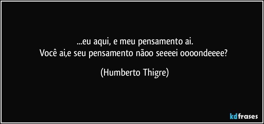 ...eu aqui, e meu pensamento ai.
Você ai,e seu pensamento nãoo seeeei oooondeeee? (Humberto Thigre)