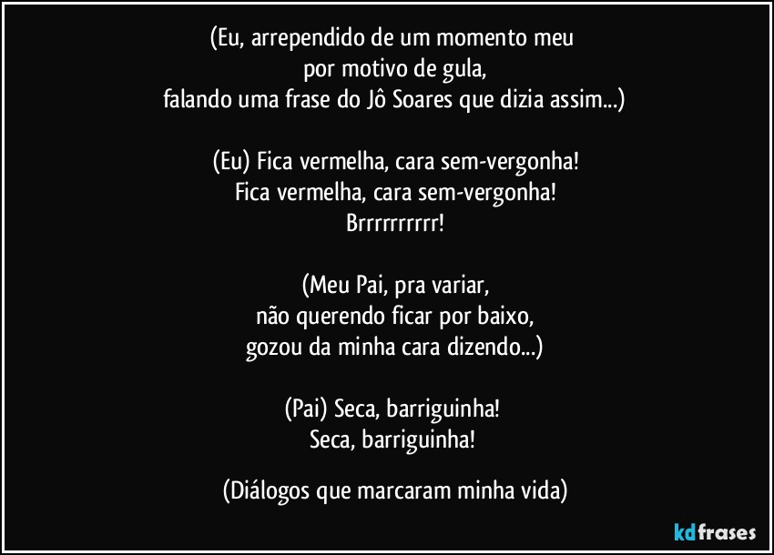 (Eu, arrependido de um momento meu 
por motivo de gula,
falando uma frase do Jô Soares que dizia assim...)

(Eu) Fica vermelha, cara sem-vergonha!
Fica vermelha, cara sem-vergonha!
Brrrrrrrrrr!

(Meu Pai, pra variar,
não querendo ficar por baixo,
gozou da minha cara dizendo...)

(Pai) Seca, barriguinha! 
Seca, barriguinha! (Diálogos que marcaram minha vida)