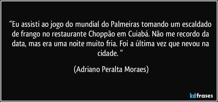 “Eu assisti ao jogo do mundial do Palmeiras tomando um escaldado de frango no restaurante Choppão em Cuiabá.  Não me recordo da data, mas era uma noite muito fria. Foi a última vez que nevou na cidade. “ (Adriano Peralta Moraes)