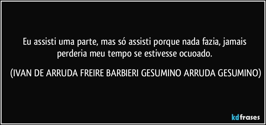 Eu assisti uma parte, mas só assisti porque nada fazia, jamais perderia meu tempo se estivesse ocuoado. (IVAN DE ARRUDA FREIRE BARBIERI GESUMINO ARRUDA GESUMINO)