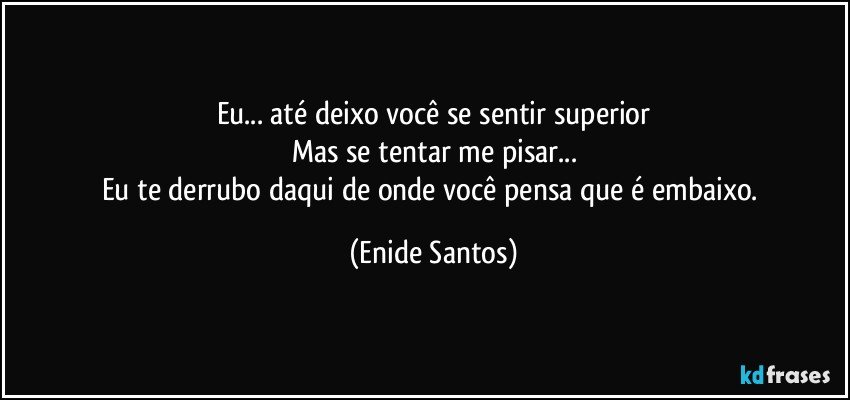 Eu... até deixo você se sentir superior
Mas se tentar me pisar...
Eu te derrubo daqui de onde você pensa que é embaixo. (Enide Santos)