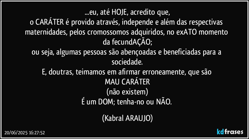 ...eu, até HOJE, acredito que,
o CARÁTER é provido através, independe e além das respectivas maternidades, pelos cromossomos adquiridos, no exATO momento da fecundAÇÃO;
ou seja, algumas pessoas são abençoadas e beneficiadas para a sociedade.
E, doutras, teimamos em afirmar erroneamente, que são 
MAU CARÁTER
(não existem)
É um DOM; tenha-no ou NÃO. (KABRAL ARAUJO)