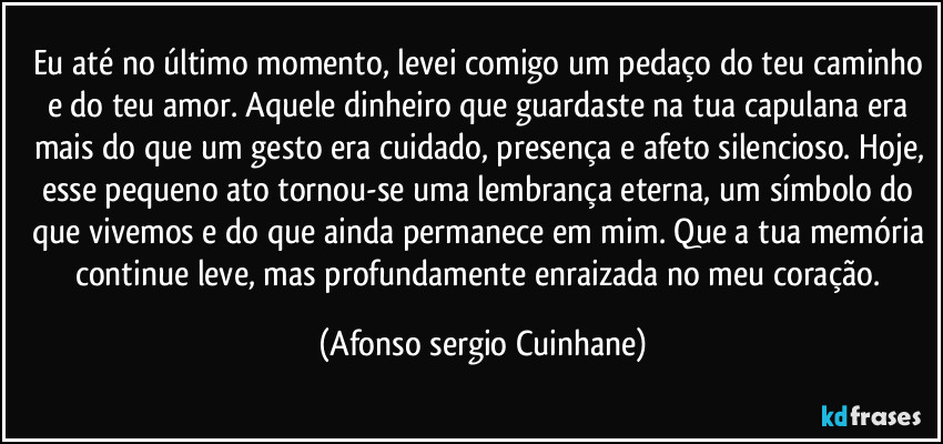 Eu até no último momento, levei comigo um pedaço do teu caminho e do teu amor. Aquele dinheiro que guardaste na tua capulana era mais do que um gesto  era cuidado, presença e afeto silencioso. Hoje, esse pequeno ato tornou-se uma lembrança eterna, um símbolo do que vivemos e do que ainda permanece em mim. Que a tua memória continue leve, mas profundamente enraizada no meu coração. (Afonso sergio Cuinhane)