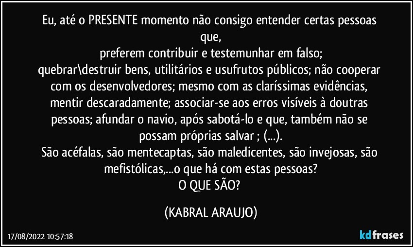 Eu, até o PRESENTE momento não consigo entender certas pessoas que,
preferem contribuir e testemunhar em falso;
quebrar\destruir bens, utilitários e usufrutos públicos; não cooperar com os desenvolvedores; mesmo com as claríssimas evidências, mentir descaradamente; associar-se aos erros visíveis à doutras pessoas; afundar o navio, após sabotá-lo e que, também não se possam próprias salvar ; (...).
São acéfalas, são mentecaptas, são maledicentes, são invejosas, são mefistólicas,...o que há com estas pessoas?
O QUE SÃO? (KABRAL ARAUJO)